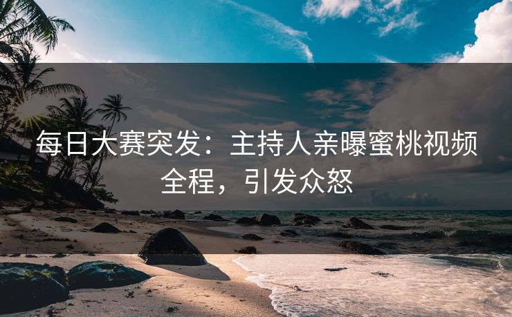 每日大赛突发：主持人亲曝蜜桃视频全程，引发众怒