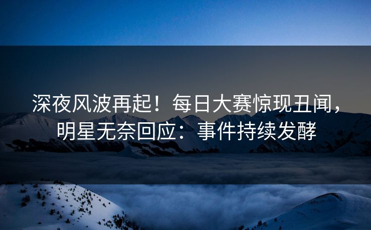 深夜风波再起！每日大赛惊现丑闻，明星无奈回应：事件持续发酵