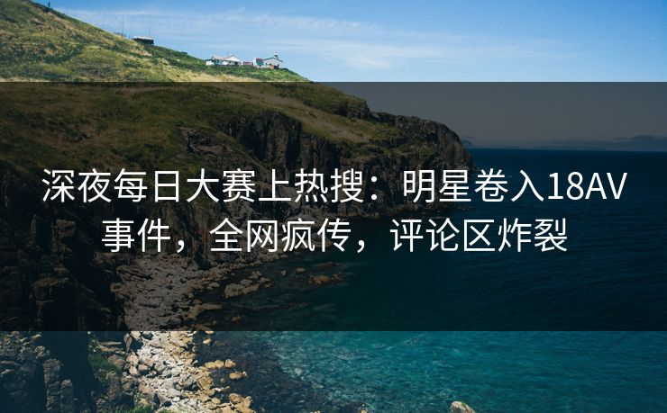 深夜每日大赛上热搜：明星卷入18AV事件，全网疯传，评论区炸裂