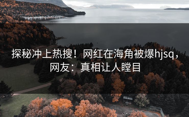 探秘冲上热搜！网红在海角被爆hjsq，网友：真相让人瞠目