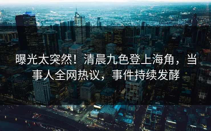 曝光太突然！清晨九色登上海角，当事人全网热议，事件持续发酵