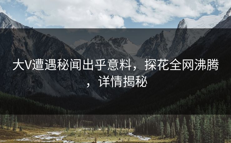 大V遭遇秘闻出乎意料，探花全网沸腾，详情揭秘