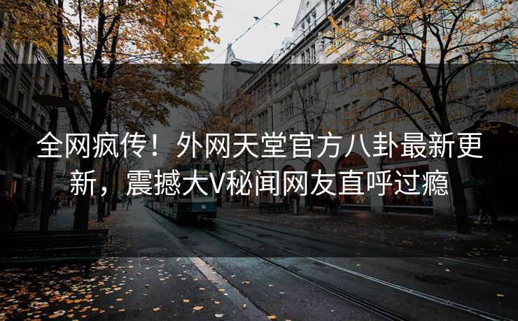 全网疯传！外网天堂官方八卦最新更新，震撼大V秘闻网友直呼过瘾