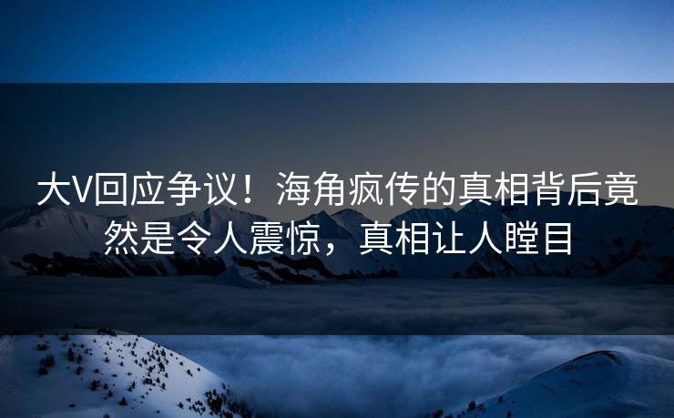 大V回应争议！海角疯传的真相背后竟然是令人震惊，真相让人瞠目