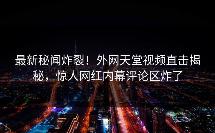 最新秘闻炸裂！外网天堂视频直击揭秘，惊人网红内幕评论区炸了