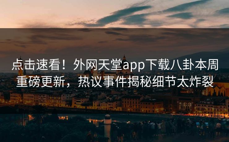 点击速看！外网天堂app下载八卦本周重磅更新，热议事件揭秘细节太炸裂