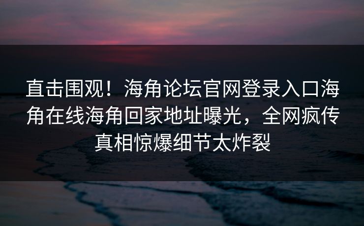 直击围观！海角论坛官网登录入口海角在线海角回家地址曝光，全网疯传真相惊爆细节太炸裂