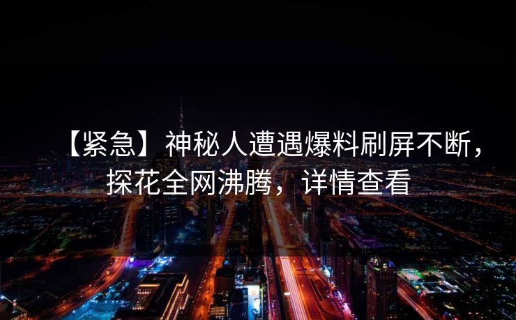 【紧急】神秘人遭遇爆料刷屏不断，探花全网沸腾，详情查看
