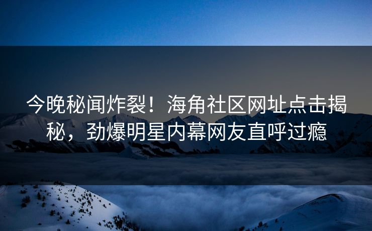 今晚秘闻炸裂！海角社区网址点击揭秘，劲爆明星内幕网友直呼过瘾