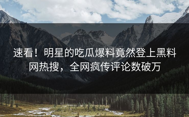 速看！明星的吃瓜爆料竟然登上黑料网热搜，全网疯传评论数破万