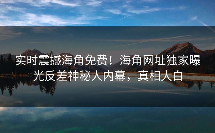 实时震撼海角免费！海角网址独家曝光反差神秘人内幕，真相大白