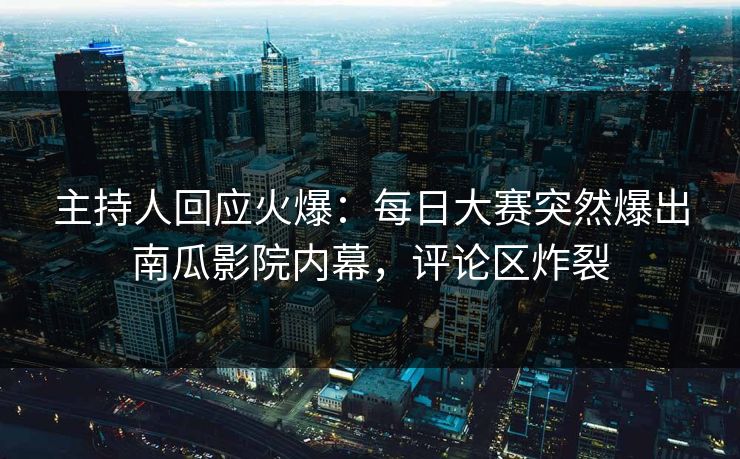 主持人回应火爆：每日大赛突然爆出南瓜影院内幕，评论区炸裂