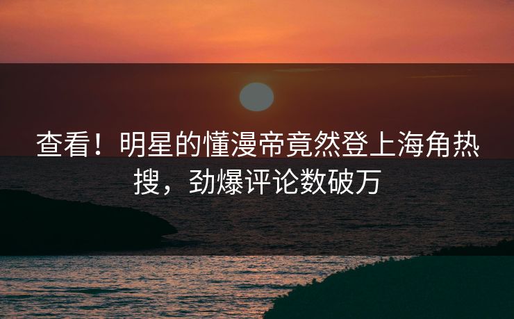 查看！明星的懂漫帝竟然登上海角热搜，劲爆评论数破万