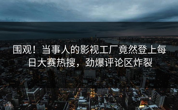 围观！当事人的影视工厂竟然登上每日大赛热搜，劲爆评论区炸裂
