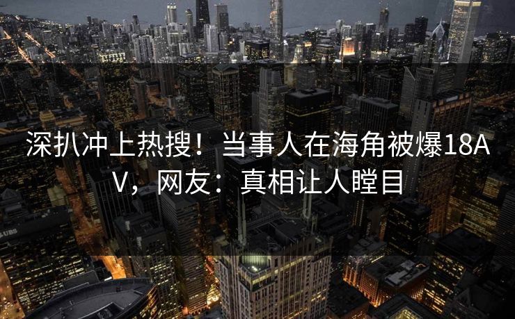 深扒冲上热搜！当事人在海角被爆18AV，网友：真相让人瞠目