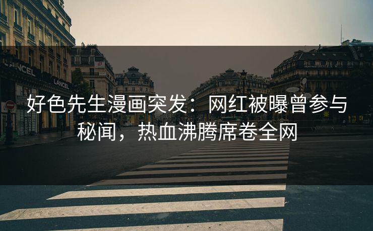 好色先生漫画突发：网红被曝曾参与秘闻，热血沸腾席卷全网