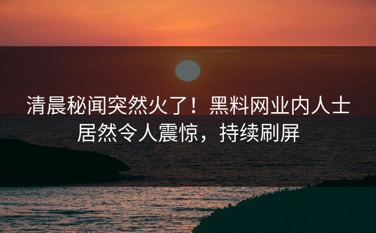 清晨秘闻突然火了！黑料网业内人士居然令人震惊，持续刷屏