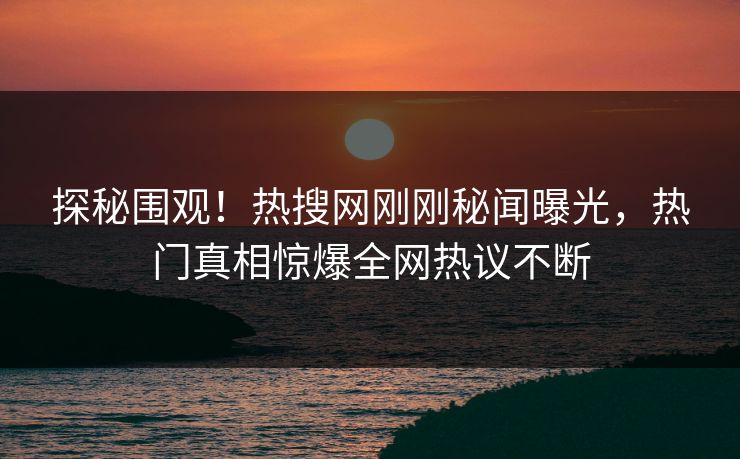 探秘围观！热搜网刚刚秘闻曝光，热门真相惊爆全网热议不断