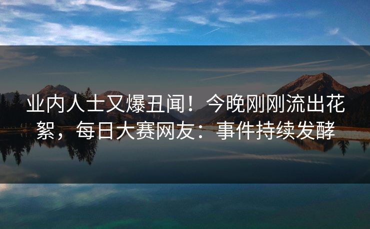 业内人士又爆丑闻！今晚刚刚流出花絮，每日大赛网友：事件持续发酵