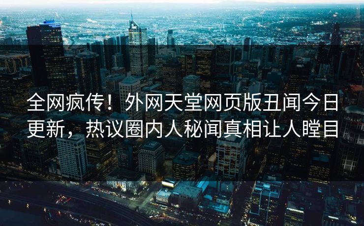 全网疯传！外网天堂网页版丑闻今日更新，热议圈内人秘闻真相让人瞠目