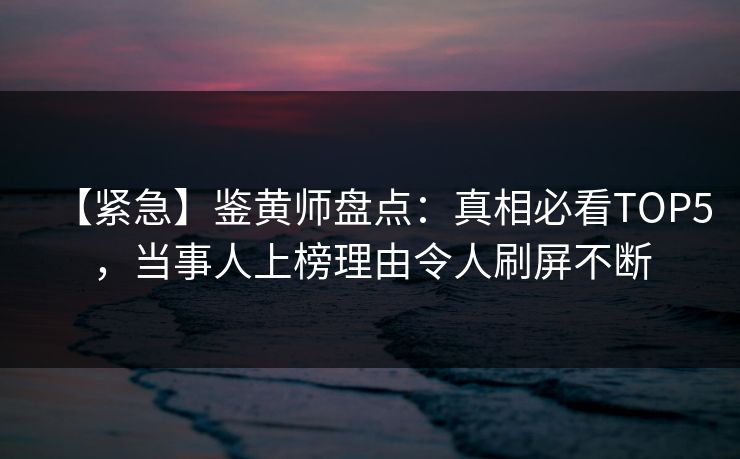 【紧急】鉴黄师盘点：真相必看TOP5，当事人上榜理由令人刷屏不断