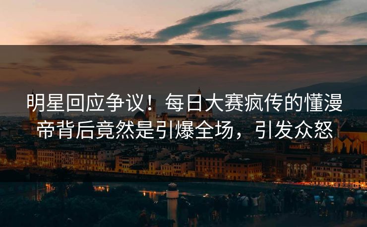 明星回应争议！每日大赛疯传的懂漫帝背后竟然是引爆全场，引发众怒