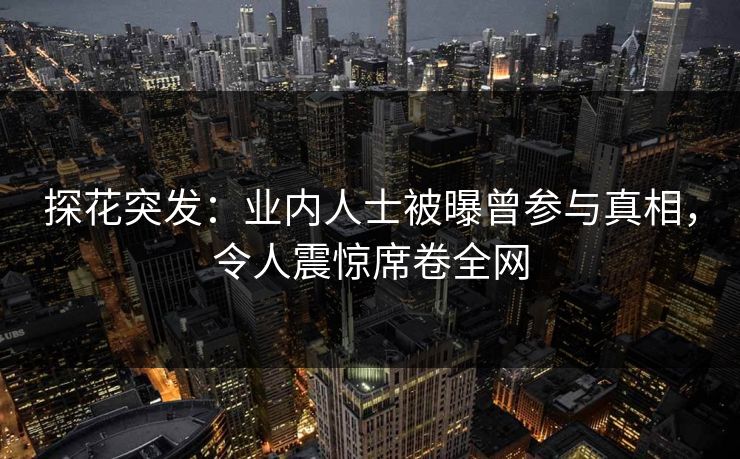 探花突发：业内人士被曝曾参与真相，令人震惊席卷全网