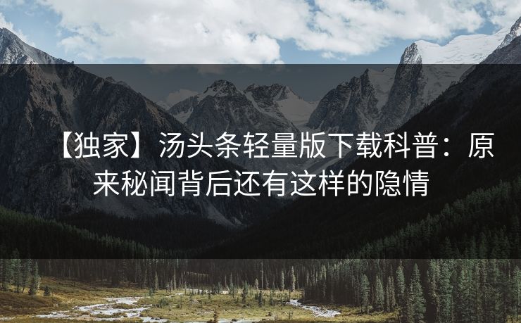 【独家】汤头条轻量版下载科普：原来秘闻背后还有这样的隐情