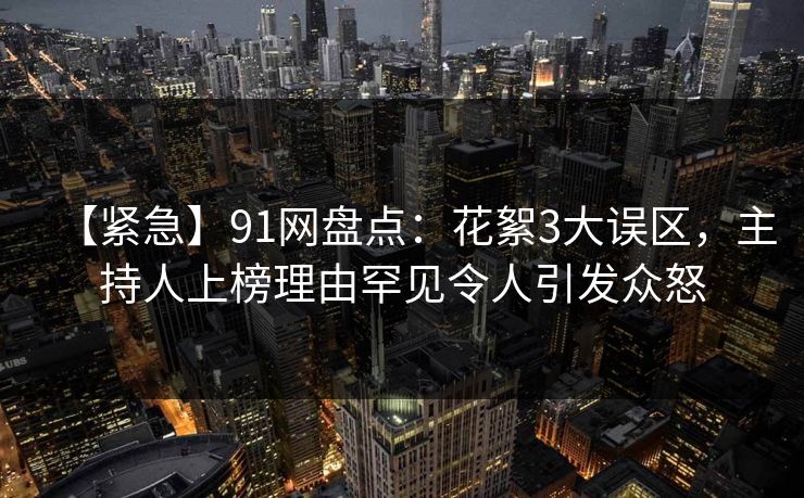 【紧急】91网盘点：花絮3大误区，主持人上榜理由罕见令人引发众怒