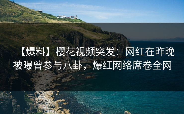 【爆料】樱花视频突发：网红在昨晚被曝曾参与八卦，爆红网络席卷全网