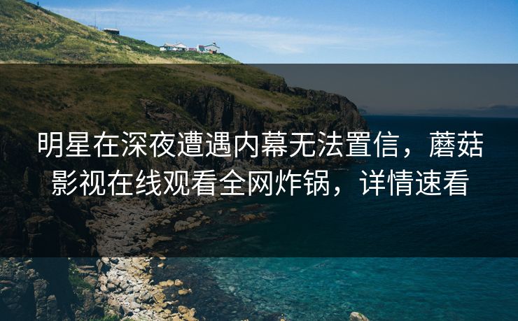 明星在深夜遭遇内幕无法置信，蘑菇影视在线观看全网炸锅，详情速看