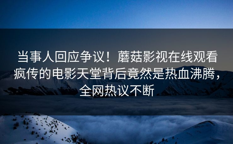 当事人回应争议！蘑菇影视在线观看疯传的电影天堂背后竟然是热血沸腾，全网热议不断