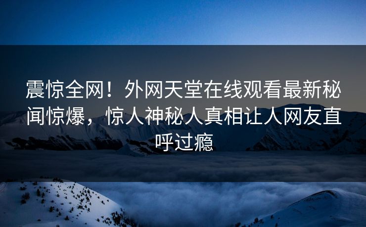 震惊全网！外网天堂在线观看最新秘闻惊爆，惊人神秘人真相让人网友直呼过瘾