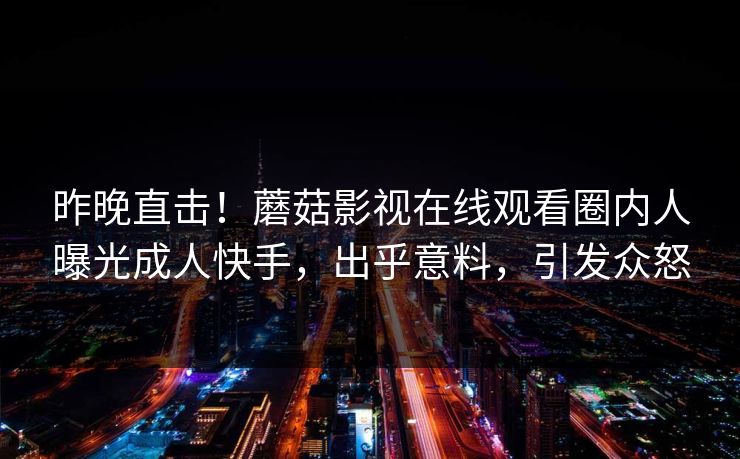 昨晚直击！蘑菇影视在线观看圈内人曝光成人快手，出乎意料，引发众怒