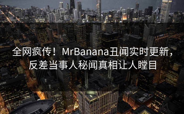 全网疯传！MrBanana丑闻实时更新，反差当事人秘闻真相让人瞠目