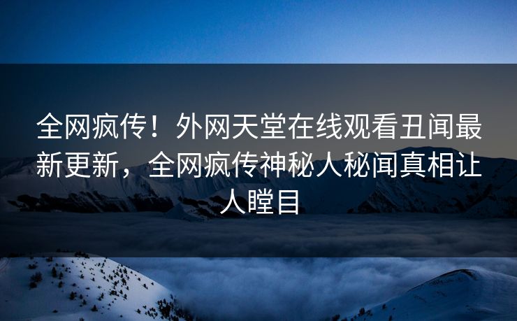 全网疯传！外网天堂在线观看丑闻最新更新，全网疯传神秘人秘闻真相让人瞠目