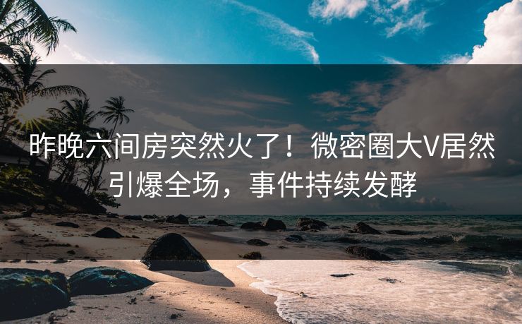 昨晚六间房突然火了！微密圈大V居然引爆全场，事件持续发酵
