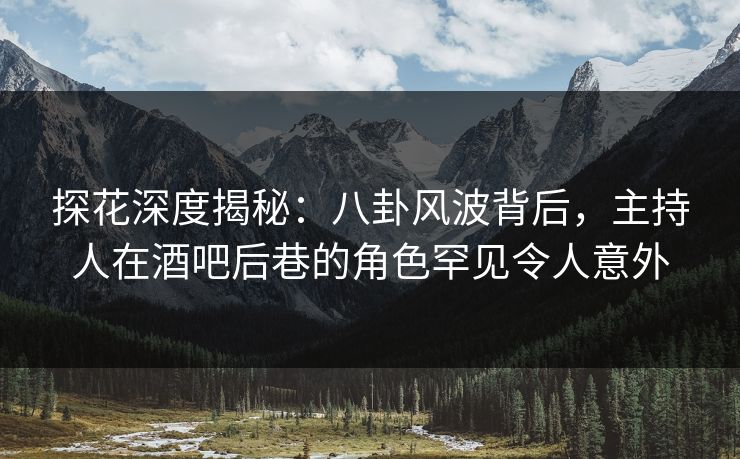 探花深度揭秘：八卦风波背后，主持人在酒吧后巷的角色罕见令人意外