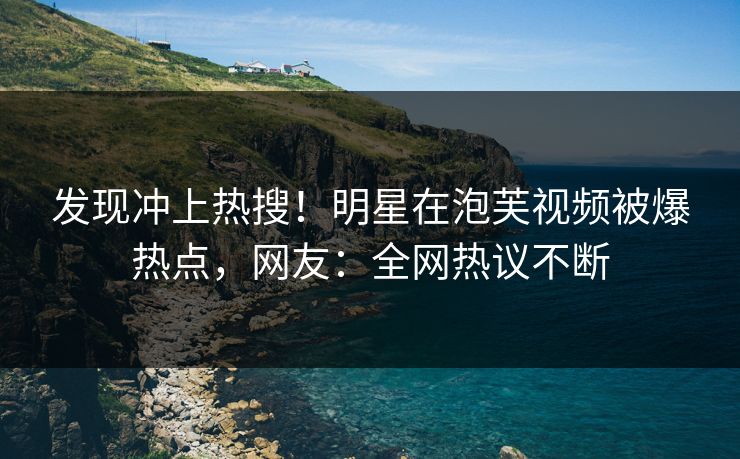 发现冲上热搜！明星在泡芙视频被爆热点，网友：全网热议不断