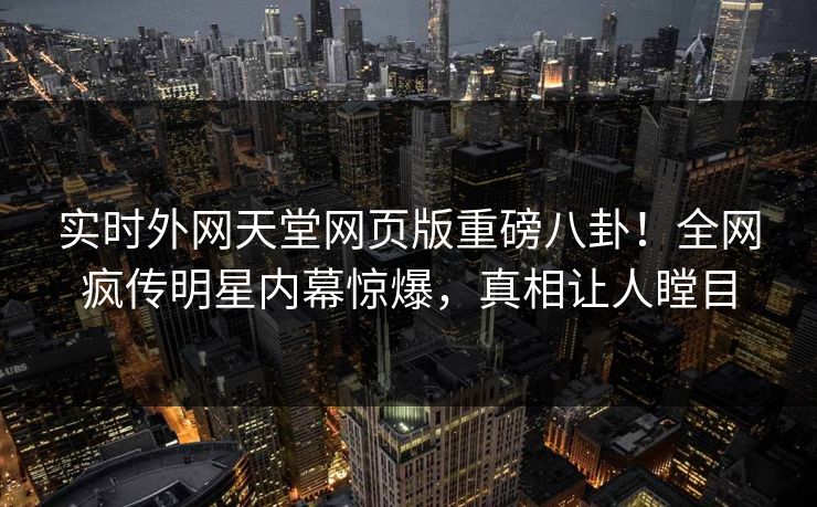 实时外网天堂网页版重磅八卦！全网疯传明星内幕惊爆，真相让人瞠目