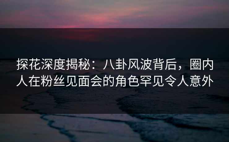 探花深度揭秘：八卦风波背后，圈内人在粉丝见面会的角色罕见令人意外