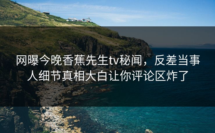 网曝今晚香蕉先生tv秘闻，反差当事人细节真相大白让你评论区炸了