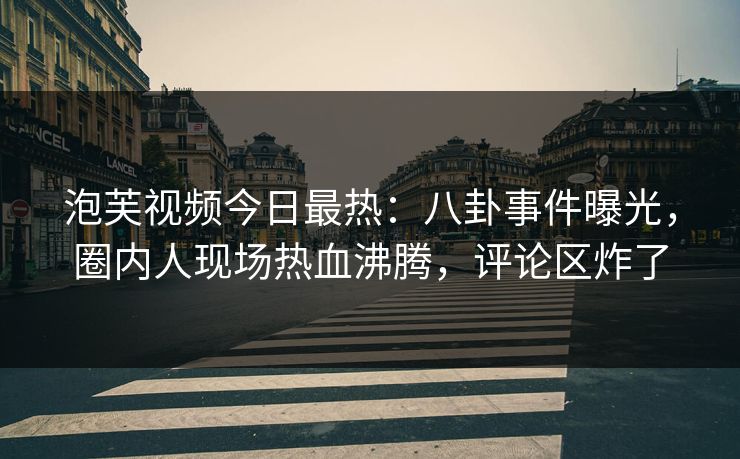 泡芙视频今日最热：八卦事件曝光，圈内人现场热血沸腾，评论区炸了