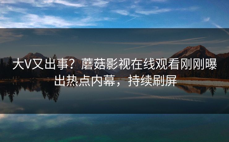 大V又出事？蘑菇影视在线观看刚刚曝出热点内幕，持续刷屏