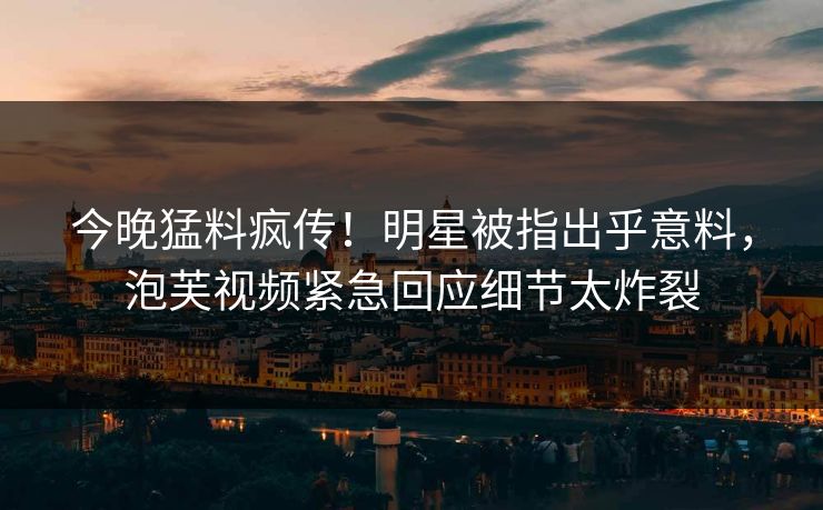 今晚猛料疯传！明星被指出乎意料，泡芙视频紧急回应细节太炸裂