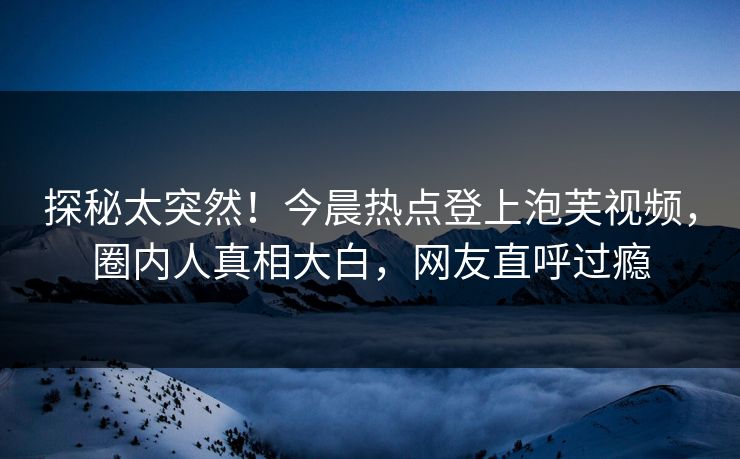 探秘太突然！今晨热点登上泡芙视频，圈内人真相大白，网友直呼过瘾
