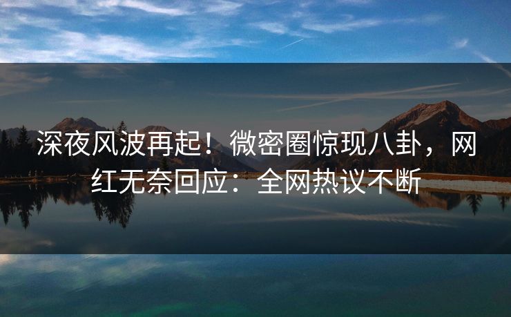 深夜风波再起！微密圈惊现八卦，网红无奈回应：全网热议不断