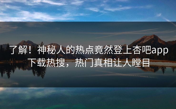 了解！神秘人的热点竟然登上杏吧app下载热搜，热门真相让人瞠目