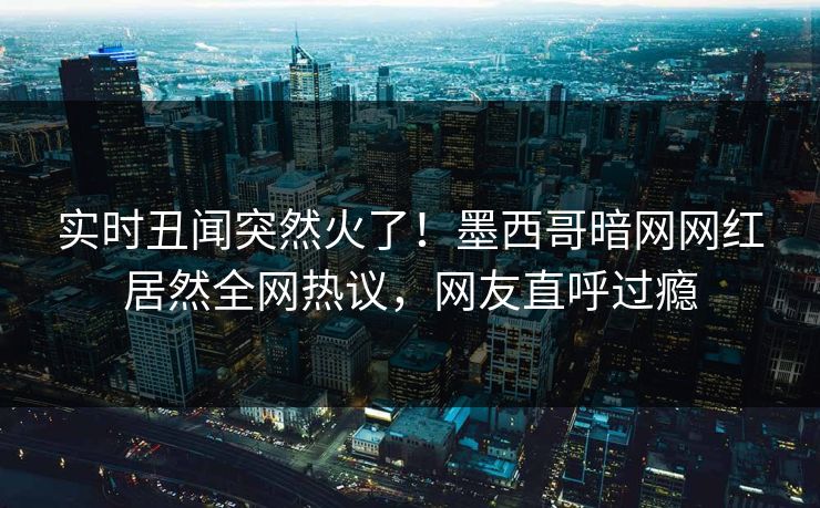 实时丑闻突然火了！墨西哥暗网网红居然全网热议，网友直呼过瘾