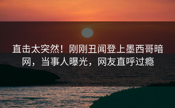 直击太突然！刚刚丑闻登上墨西哥暗网，当事人曝光，网友直呼过瘾